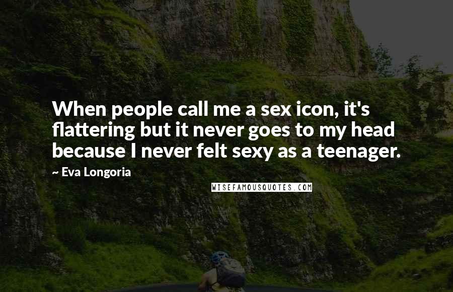 Eva Longoria Quotes: When people call me a sex icon, it's flattering but it never goes to my head because I never felt sexy as a teenager.