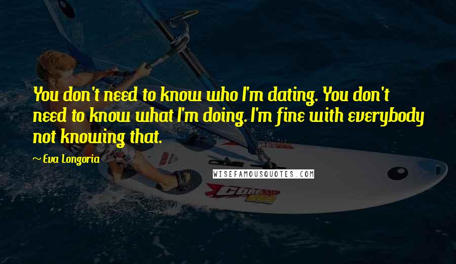 Eva Longoria Quotes: You don't need to know who I'm dating. You don't need to know what I'm doing. I'm fine with everybody not knowing that.