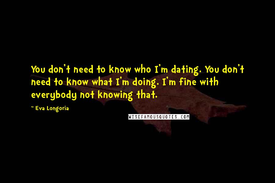 Eva Longoria Quotes: You don't need to know who I'm dating. You don't need to know what I'm doing. I'm fine with everybody not knowing that.