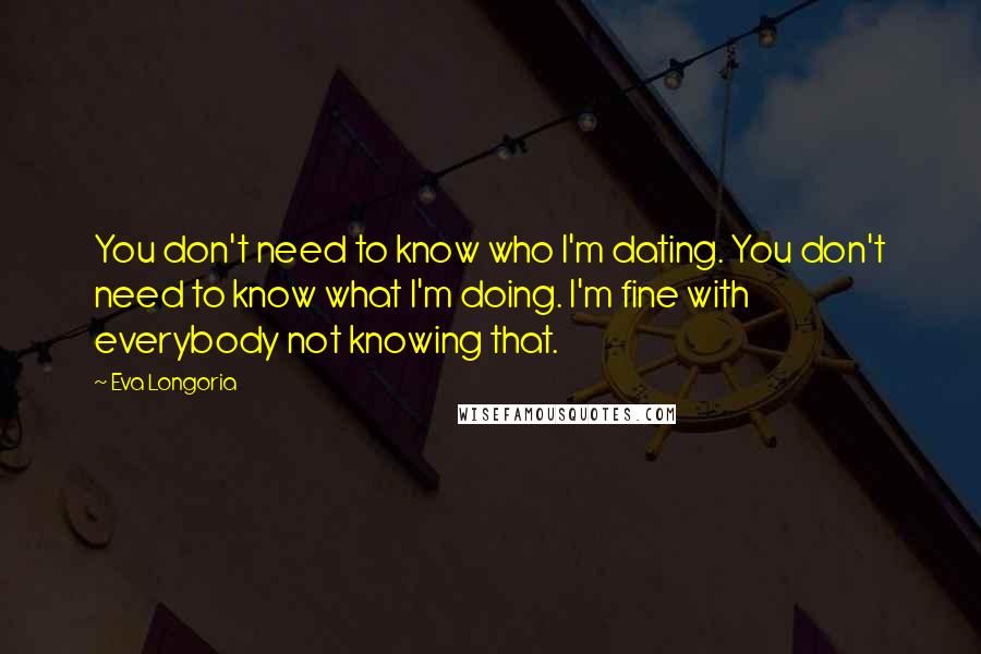 Eva Longoria Quotes: You don't need to know who I'm dating. You don't need to know what I'm doing. I'm fine with everybody not knowing that.