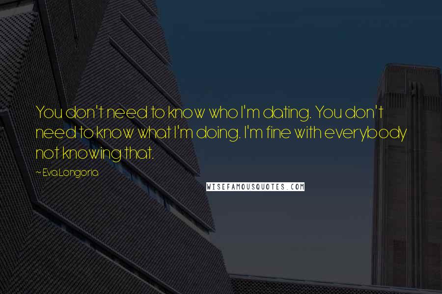 Eva Longoria Quotes: You don't need to know who I'm dating. You don't need to know what I'm doing. I'm fine with everybody not knowing that.