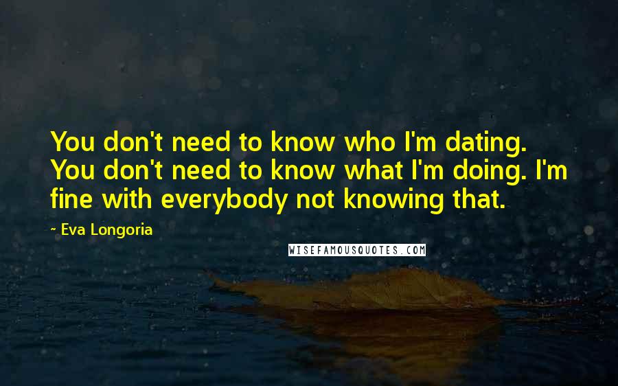 Eva Longoria Quotes: You don't need to know who I'm dating. You don't need to know what I'm doing. I'm fine with everybody not knowing that.