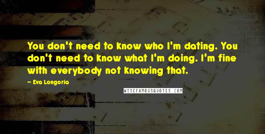 Eva Longoria Quotes: You don't need to know who I'm dating. You don't need to know what I'm doing. I'm fine with everybody not knowing that.