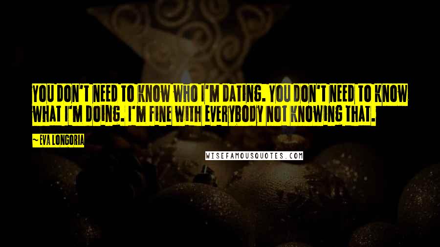 Eva Longoria Quotes: You don't need to know who I'm dating. You don't need to know what I'm doing. I'm fine with everybody not knowing that.