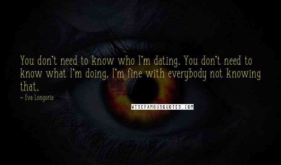 Eva Longoria Quotes: You don't need to know who I'm dating. You don't need to know what I'm doing. I'm fine with everybody not knowing that.