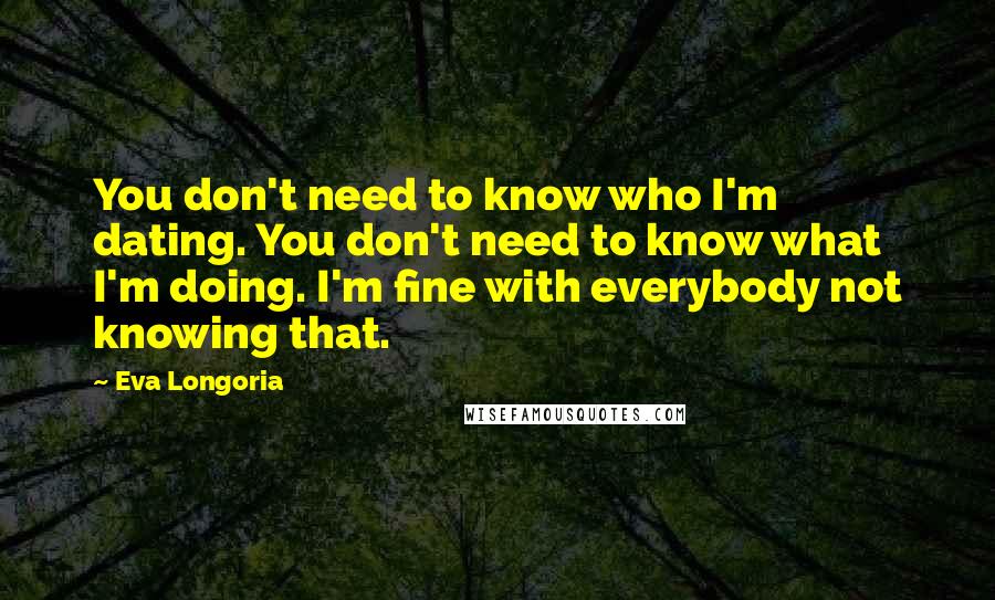 Eva Longoria Quotes: You don't need to know who I'm dating. You don't need to know what I'm doing. I'm fine with everybody not knowing that.