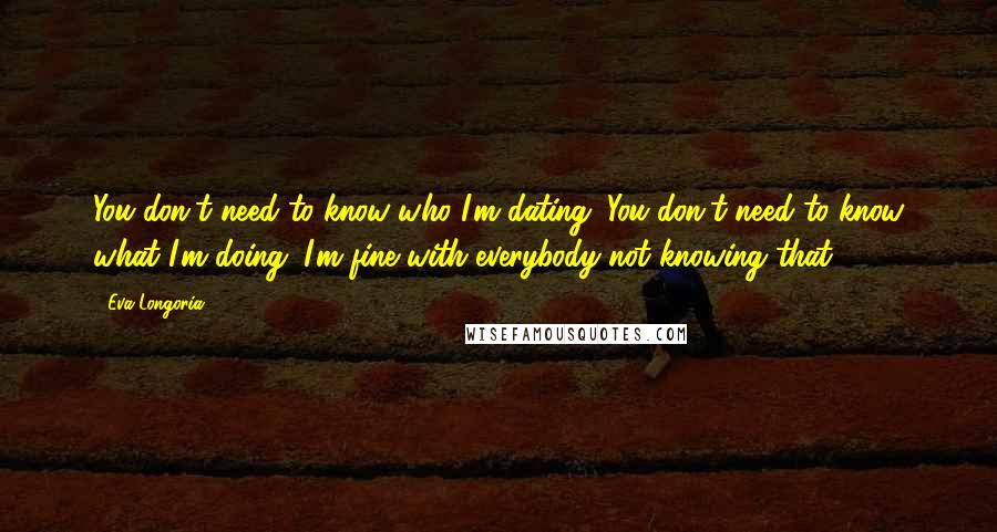 Eva Longoria Quotes: You don't need to know who I'm dating. You don't need to know what I'm doing. I'm fine with everybody not knowing that.