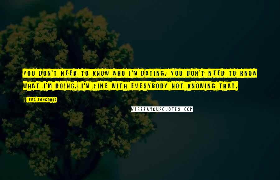 Eva Longoria Quotes: You don't need to know who I'm dating. You don't need to know what I'm doing. I'm fine with everybody not knowing that.