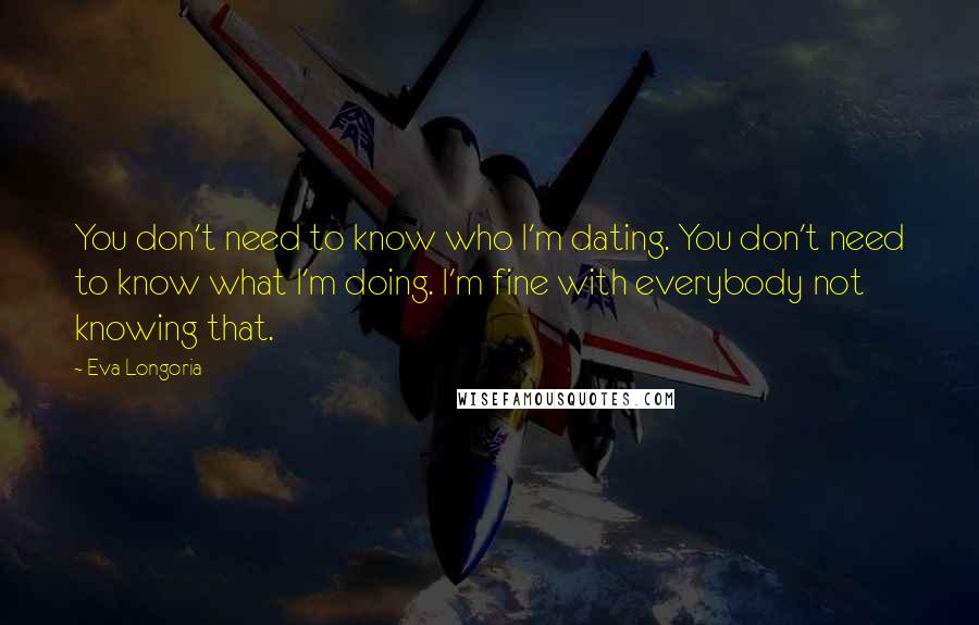 Eva Longoria Quotes: You don't need to know who I'm dating. You don't need to know what I'm doing. I'm fine with everybody not knowing that.