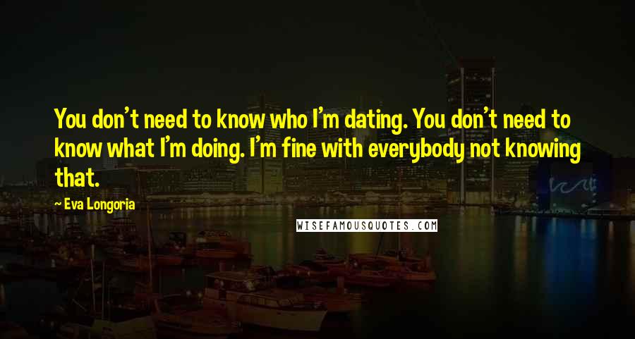 Eva Longoria Quotes: You don't need to know who I'm dating. You don't need to know what I'm doing. I'm fine with everybody not knowing that.
