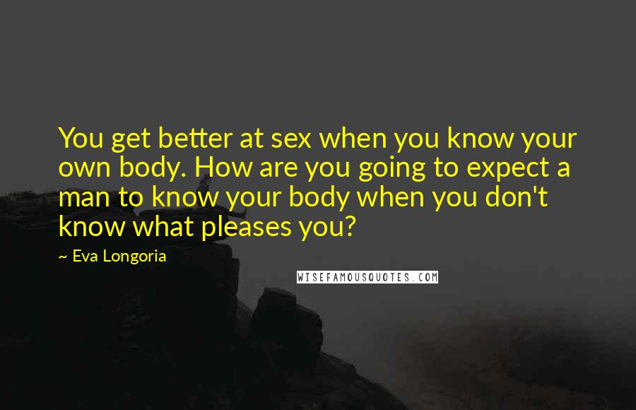 Eva Longoria Quotes: You get better at sex when you know your own body. How are you going to expect a man to know your body when you don't know what pleases you?