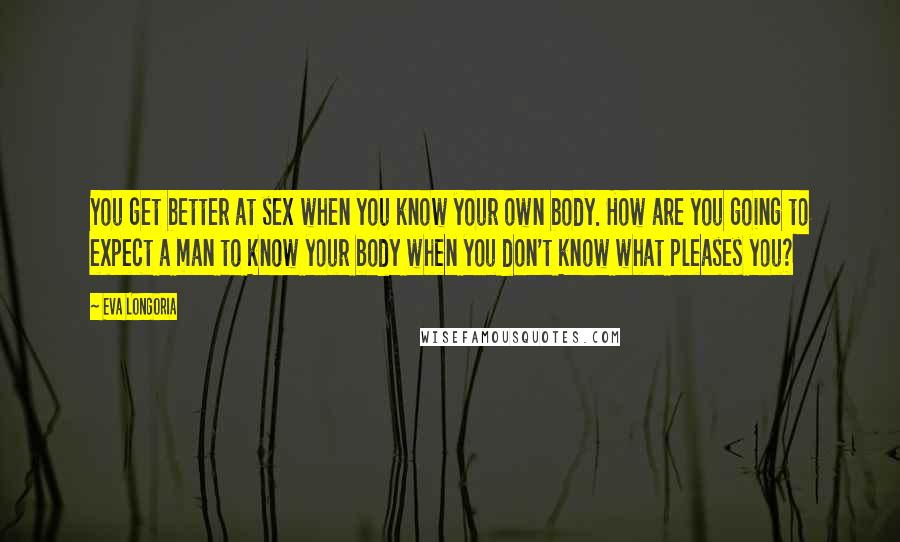 Eva Longoria Quotes: You get better at sex when you know your own body. How are you going to expect a man to know your body when you don't know what pleases you?