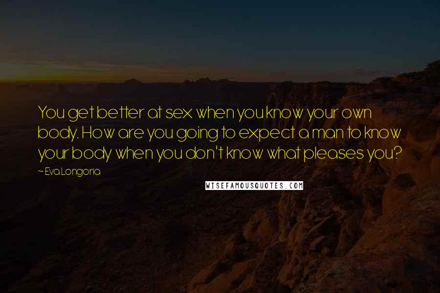 Eva Longoria Quotes: You get better at sex when you know your own body. How are you going to expect a man to know your body when you don't know what pleases you?