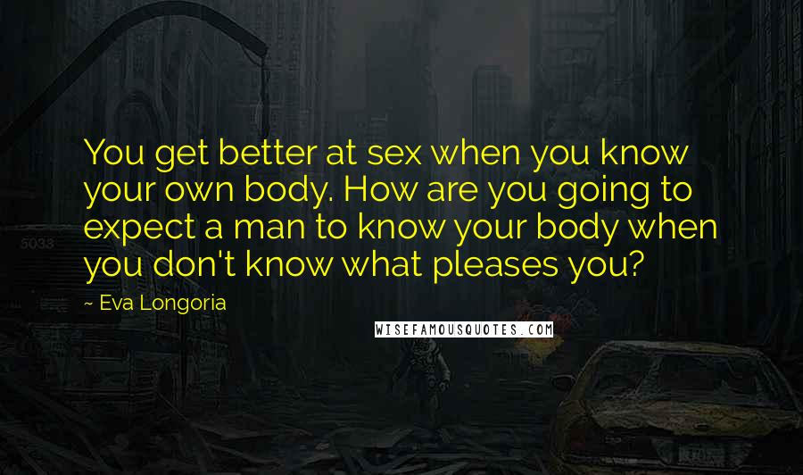 Eva Longoria Quotes: You get better at sex when you know your own body. How are you going to expect a man to know your body when you don't know what pleases you?