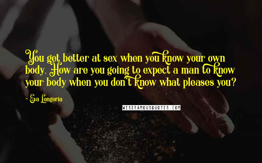 Eva Longoria Quotes: You get better at sex when you know your own body. How are you going to expect a man to know your body when you don't know what pleases you?