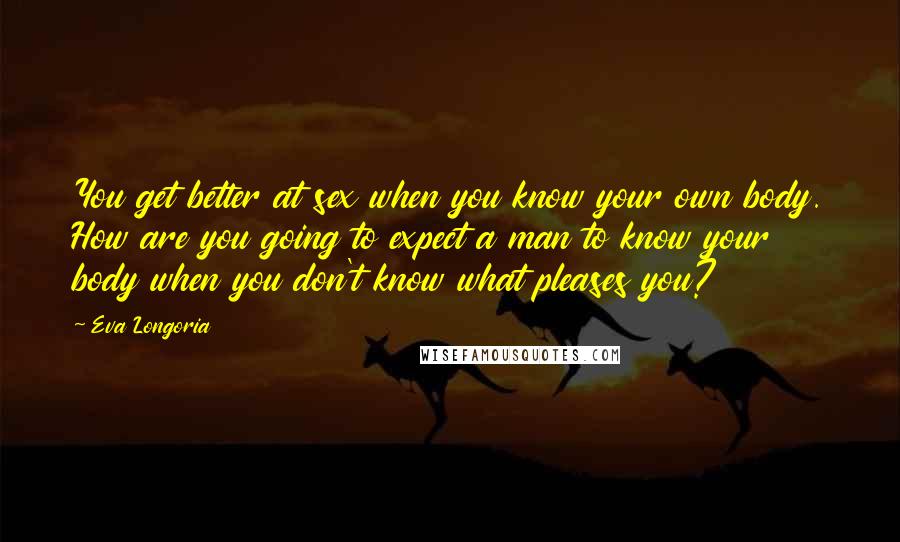 Eva Longoria Quotes: You get better at sex when you know your own body. How are you going to expect a man to know your body when you don't know what pleases you?