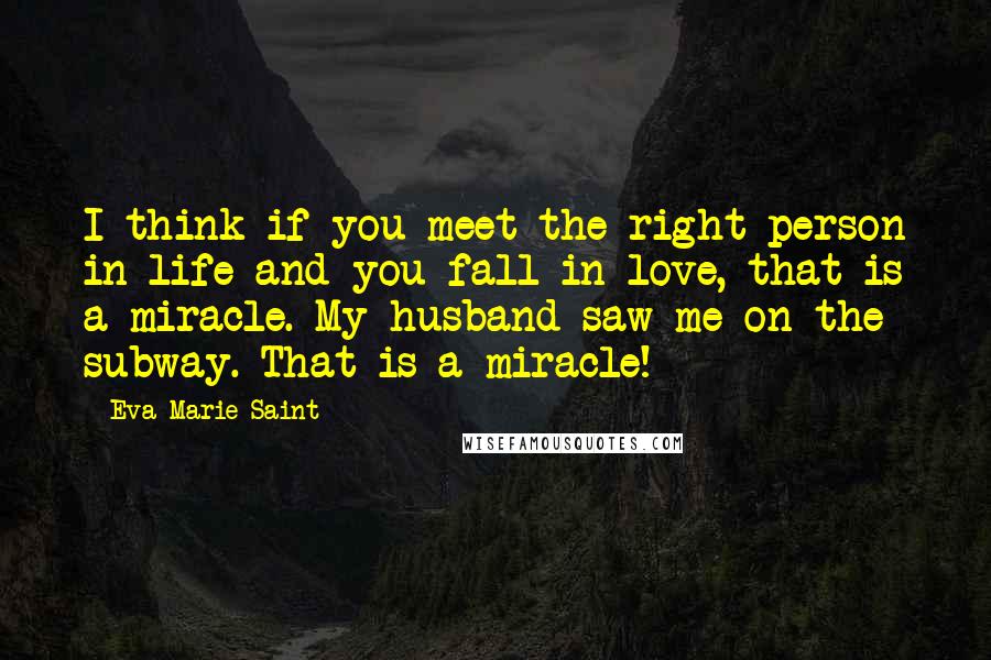 Eva Marie Saint Quotes: I think if you meet the right person in life and you fall in love, that is a miracle. My husband saw me on the subway. That is a miracle!