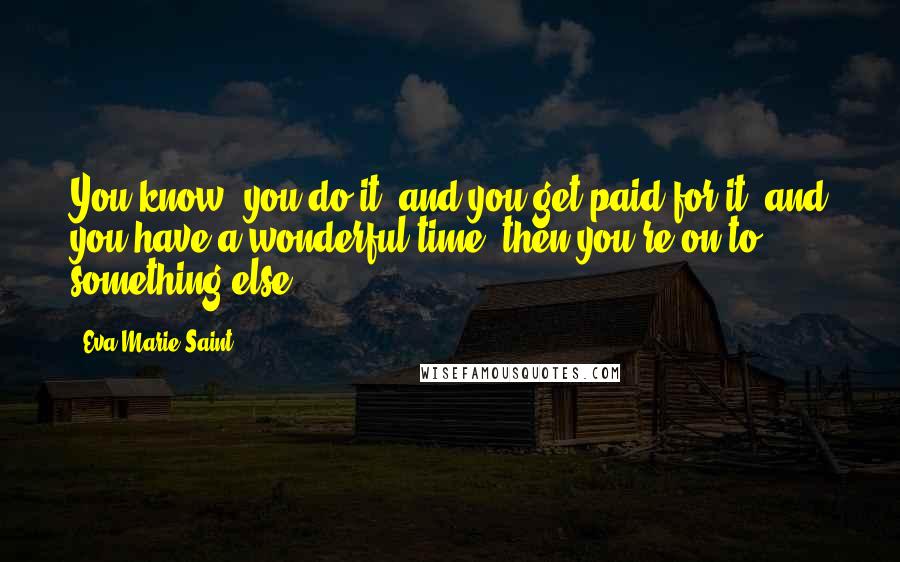 Eva Marie Saint Quotes: You know, you do it, and you get paid for it, and you have a wonderful time, then you're on to something else.