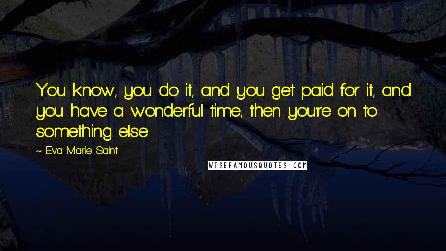 Eva Marie Saint Quotes: You know, you do it, and you get paid for it, and you have a wonderful time, then you're on to something else.