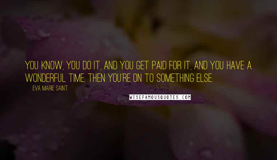 Eva Marie Saint Quotes: You know, you do it, and you get paid for it, and you have a wonderful time, then you're on to something else.
