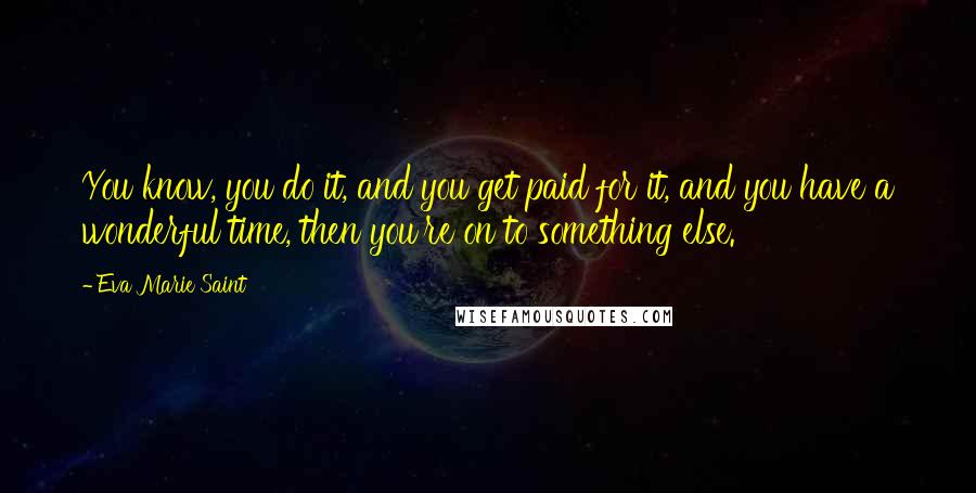 Eva Marie Saint Quotes: You know, you do it, and you get paid for it, and you have a wonderful time, then you're on to something else.
