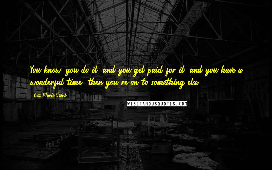 Eva Marie Saint Quotes: You know, you do it, and you get paid for it, and you have a wonderful time, then you're on to something else.