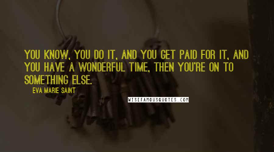 Eva Marie Saint Quotes: You know, you do it, and you get paid for it, and you have a wonderful time, then you're on to something else.