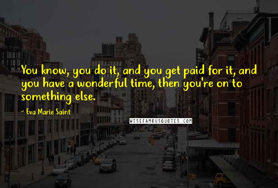 Eva Marie Saint Quotes: You know, you do it, and you get paid for it, and you have a wonderful time, then you're on to something else.