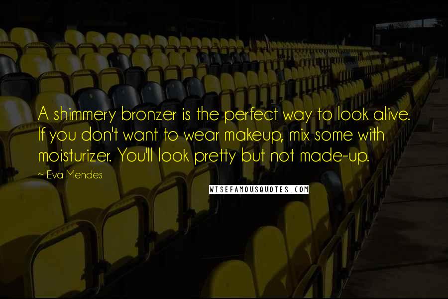Eva Mendes Quotes: A shimmery bronzer is the perfect way to look alive. If you don't want to wear makeup, mix some with moisturizer. You'll look pretty but not made-up.