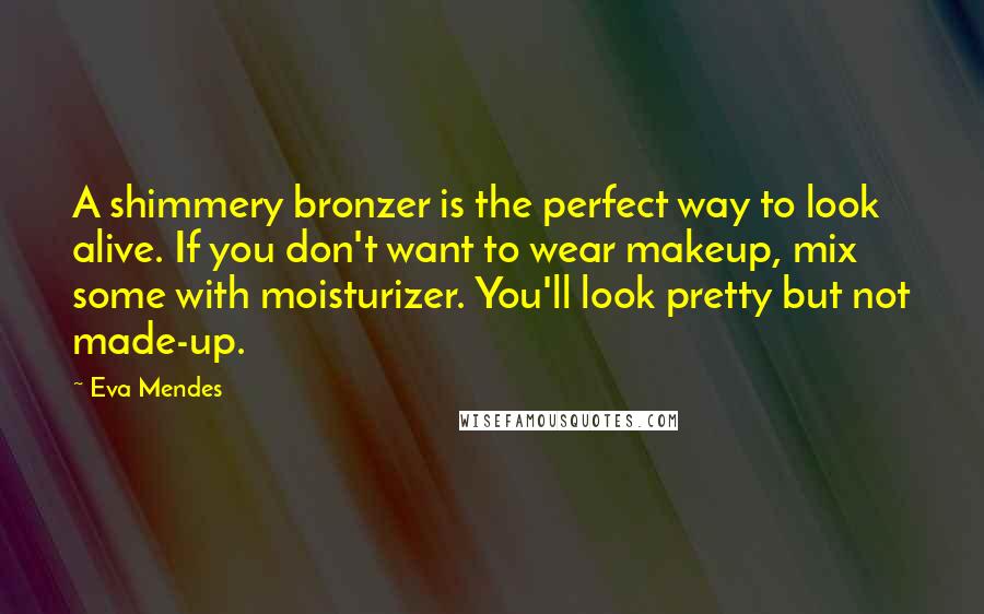 Eva Mendes Quotes: A shimmery bronzer is the perfect way to look alive. If you don't want to wear makeup, mix some with moisturizer. You'll look pretty but not made-up.