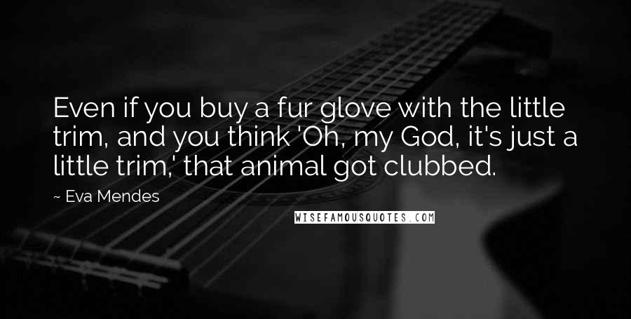 Eva Mendes Quotes: Even if you buy a fur glove with the little trim, and you think 'Oh, my God, it's just a little trim,' that animal got clubbed.