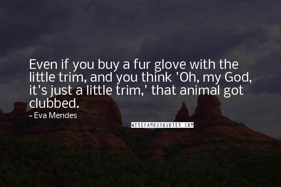 Eva Mendes Quotes: Even if you buy a fur glove with the little trim, and you think 'Oh, my God, it's just a little trim,' that animal got clubbed.