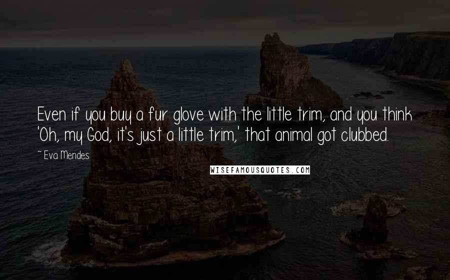 Eva Mendes Quotes: Even if you buy a fur glove with the little trim, and you think 'Oh, my God, it's just a little trim,' that animal got clubbed.