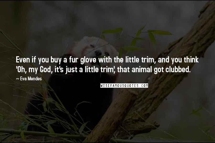 Eva Mendes Quotes: Even if you buy a fur glove with the little trim, and you think 'Oh, my God, it's just a little trim,' that animal got clubbed.