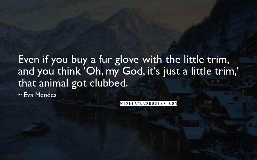 Eva Mendes Quotes: Even if you buy a fur glove with the little trim, and you think 'Oh, my God, it's just a little trim,' that animal got clubbed.