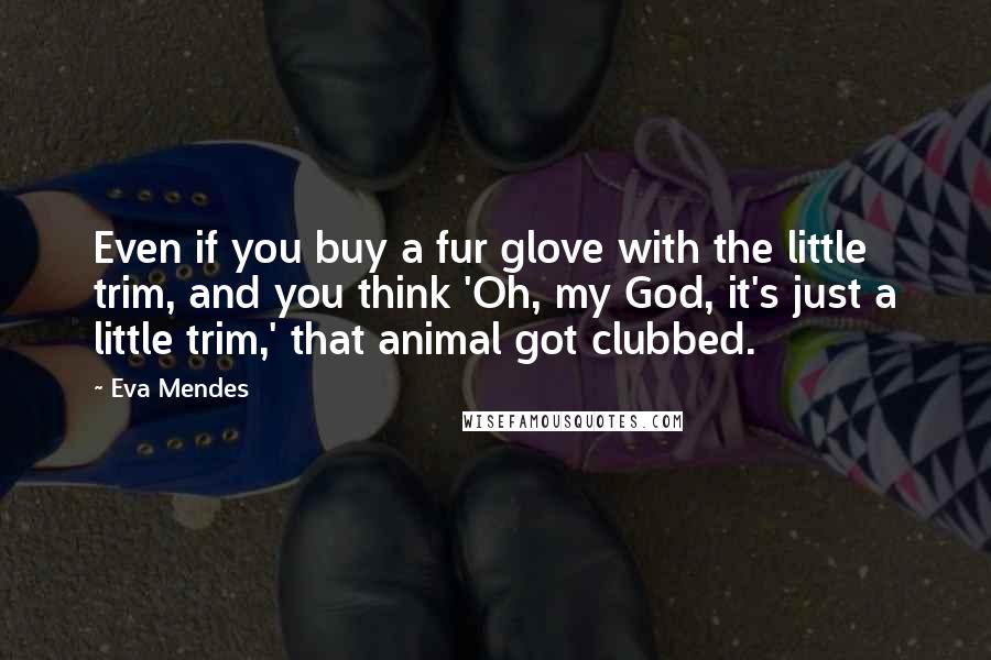 Eva Mendes Quotes: Even if you buy a fur glove with the little trim, and you think 'Oh, my God, it's just a little trim,' that animal got clubbed.