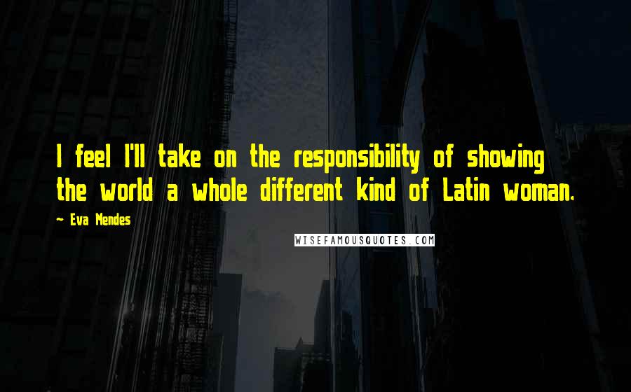 Eva Mendes Quotes: I feel I'll take on the responsibility of showing the world a whole different kind of Latin woman.