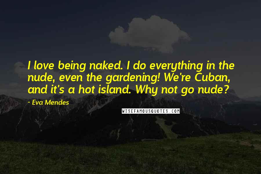 Eva Mendes Quotes: I love being naked. I do everything in the nude, even the gardening! We're Cuban, and it's a hot island. Why not go nude?