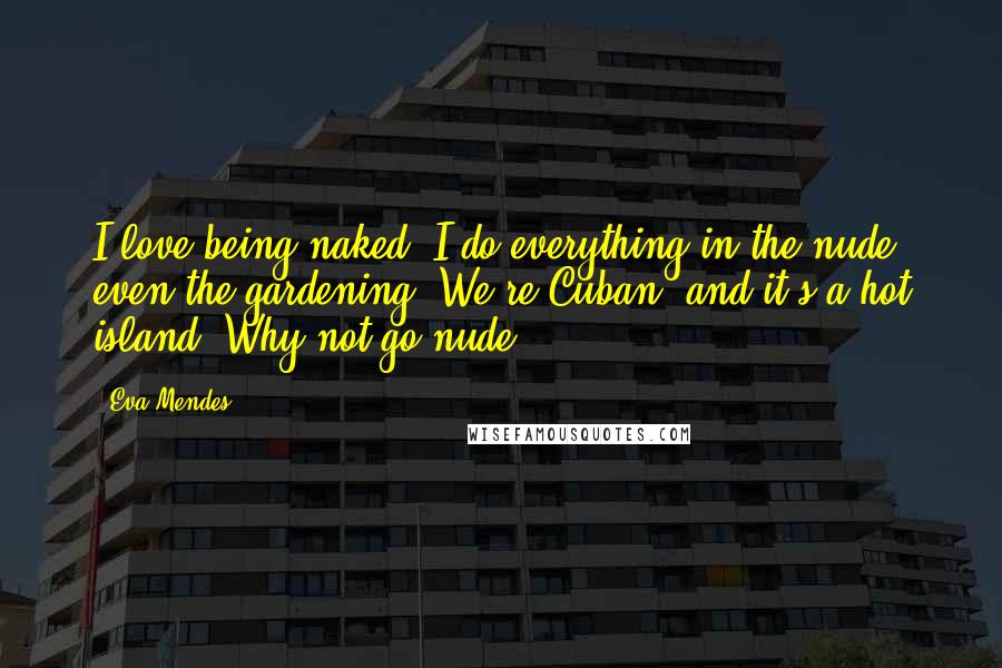 Eva Mendes Quotes: I love being naked. I do everything in the nude, even the gardening! We're Cuban, and it's a hot island. Why not go nude?