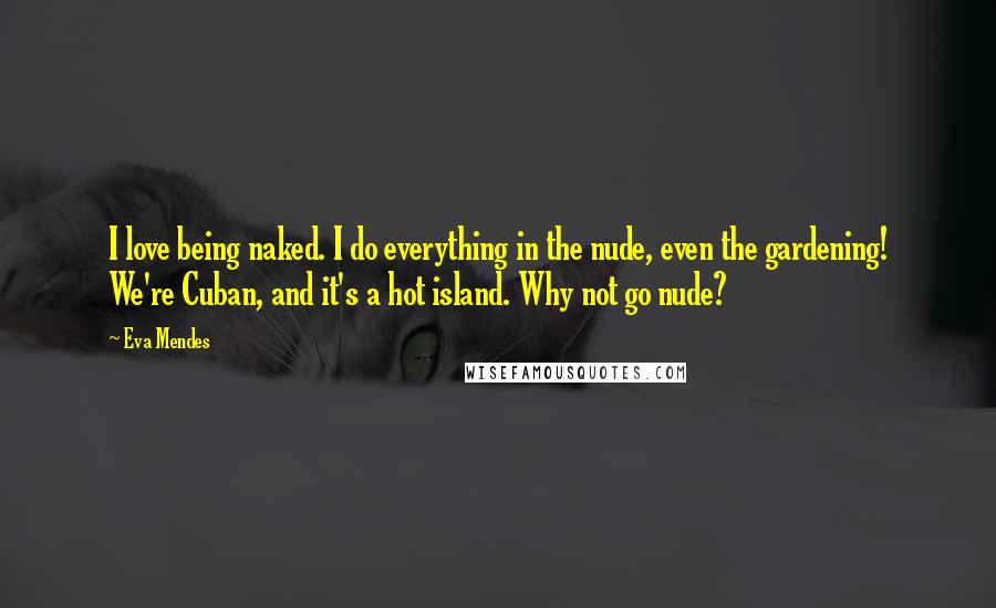 Eva Mendes Quotes: I love being naked. I do everything in the nude, even the gardening! We're Cuban, and it's a hot island. Why not go nude?
