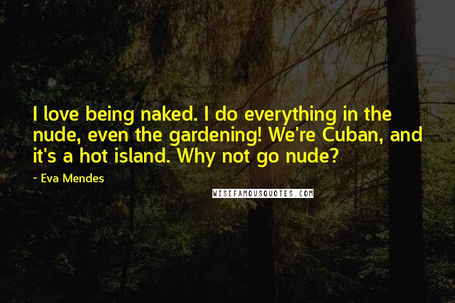 Eva Mendes Quotes: I love being naked. I do everything in the nude, even the gardening! We're Cuban, and it's a hot island. Why not go nude?