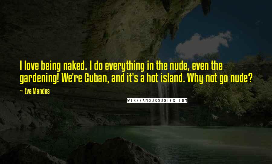 Eva Mendes Quotes: I love being naked. I do everything in the nude, even the gardening! We're Cuban, and it's a hot island. Why not go nude?