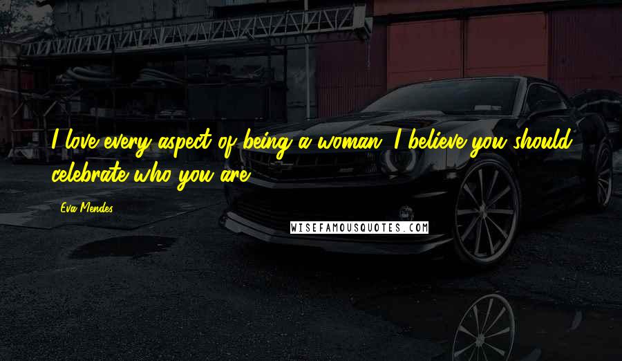 Eva Mendes Quotes: I love every aspect of being a woman. I believe you should celebrate who you are.