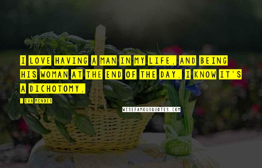 Eva Mendes Quotes: I love having a man in my life, and being his woman at the end of the day. I know it's a dichotomy.