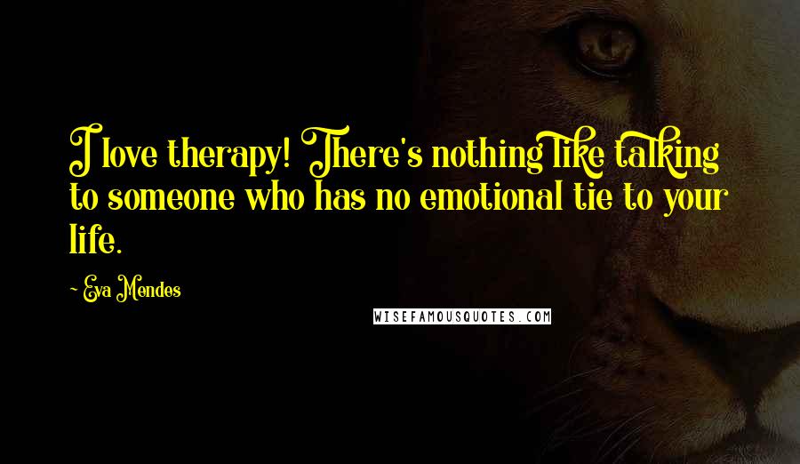 Eva Mendes Quotes: I love therapy! There's nothing like talking to someone who has no emotional tie to your life.