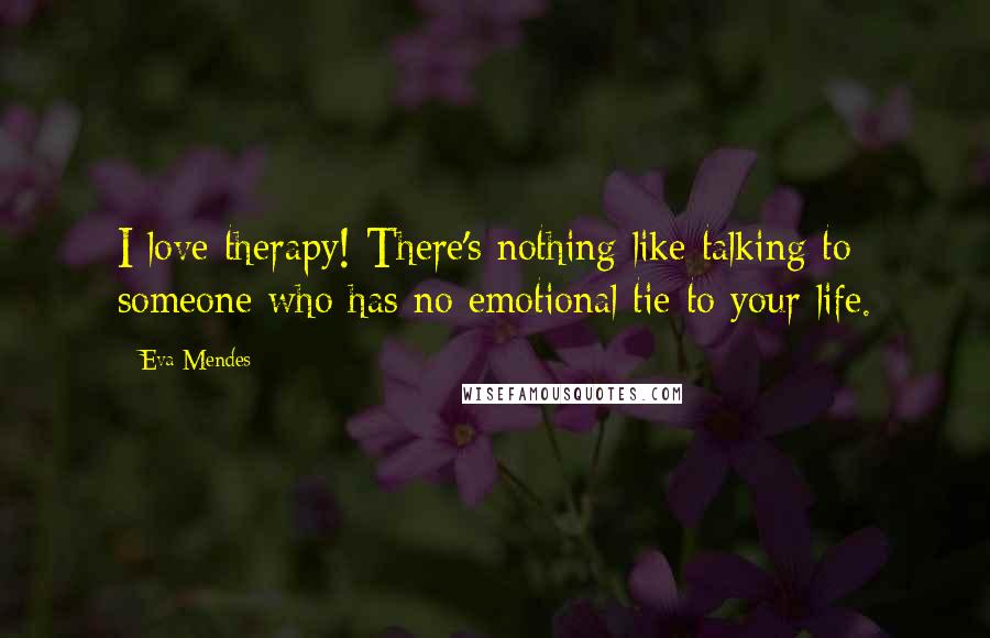 Eva Mendes Quotes: I love therapy! There's nothing like talking to someone who has no emotional tie to your life.