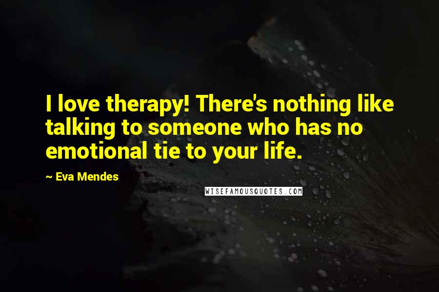 Eva Mendes Quotes: I love therapy! There's nothing like talking to someone who has no emotional tie to your life.