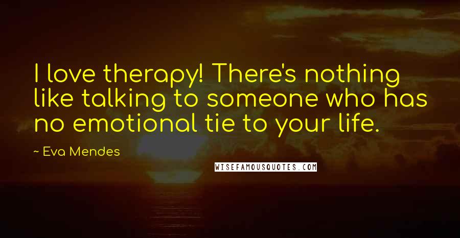 Eva Mendes Quotes: I love therapy! There's nothing like talking to someone who has no emotional tie to your life.