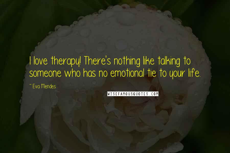 Eva Mendes Quotes: I love therapy! There's nothing like talking to someone who has no emotional tie to your life.