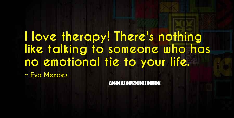 Eva Mendes Quotes: I love therapy! There's nothing like talking to someone who has no emotional tie to your life.